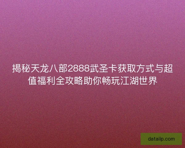 揭秘天龙八部2888武圣卡获取方式与超值福利全攻略助你畅玩江湖世界