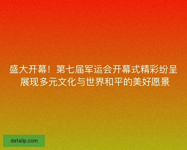 盛大开幕！第七届军运会开幕式精彩纷呈 展现多元文化与世界和平的美好愿景