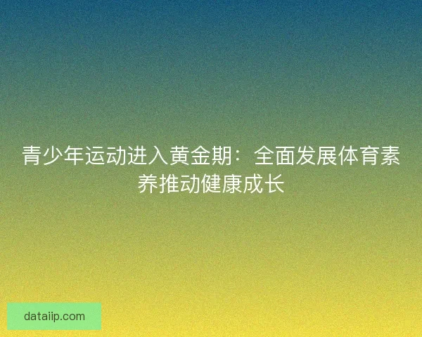 青少年运动进入黄金期:全面发展体育素养推动健康成长 青少年运动进入黄金期:全面发展体育素养推动健康成长