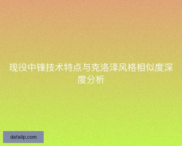 现役中锋技术特点与克洛泽风格相似度深度分析