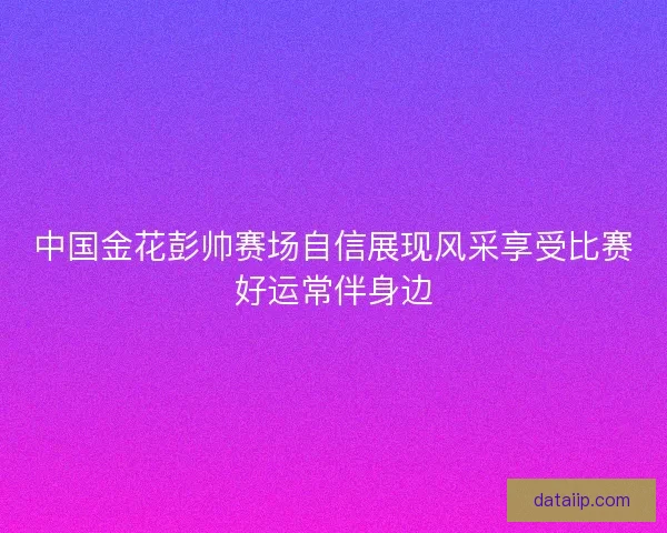 中国金花彭帅赛场自信展现风采享受比赛好运常伴身边