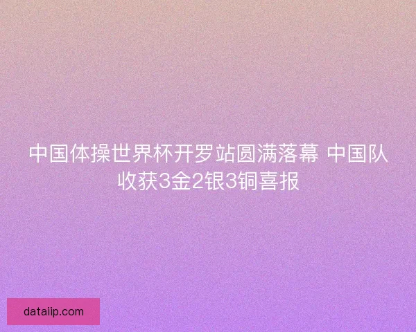 中国体操世界杯开罗站圆满落幕 中国队收获3金2银3铜喜报