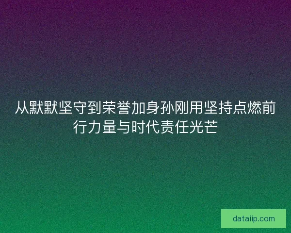 从默默坚守到荣誉加身孙刚用坚持点燃前行力量与时代责任光芒 从默默坚守到荣誉加身孙刚用坚持点燃前行力量与时代责任光芒