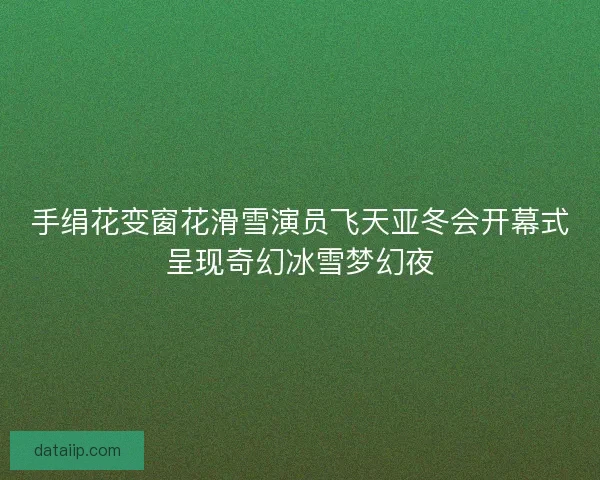 手绢花变窗花滑雪演员飞天亚冬会开幕式呈现奇幻冰雪梦幻夜 手绢花变窗花滑雪演员飞天亚冬会开幕式呈现奇幻冰雪梦幻夜