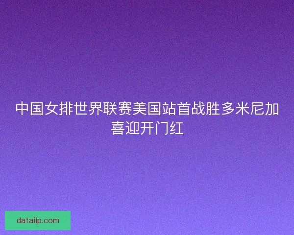中国女排世界联赛美国站首战胜多米尼加喜迎开门红 中国女排世界联赛美国站首战胜多米尼加喜迎开门红