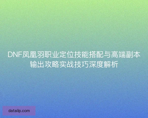 DNF凤凰羽职业定位技能搭配与高端副本输出攻略实战技巧深度解析