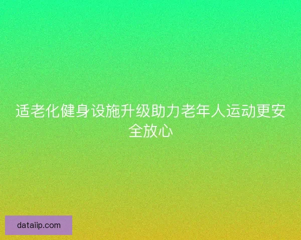 适老化健身设施升级助力老年人运动更安全放心 适老化健身设施升级助力老年人运动更安全放心