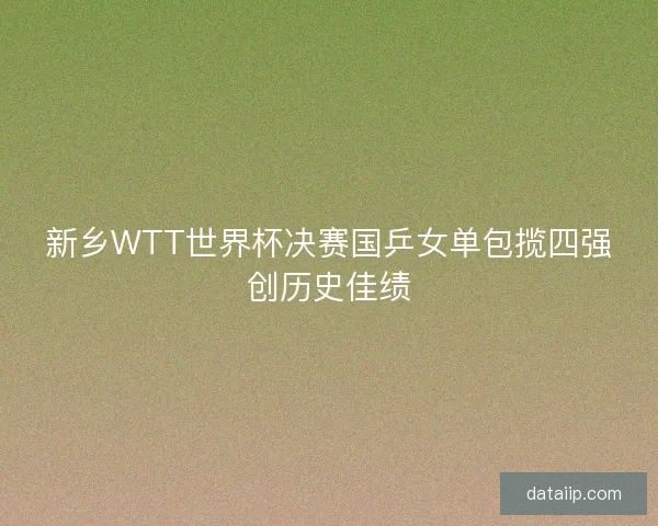 新乡WTT世界杯决赛国乒女单包揽四强创历史佳绩 新乡WTT世界杯决赛国乒女单包揽四强创历史佳绩