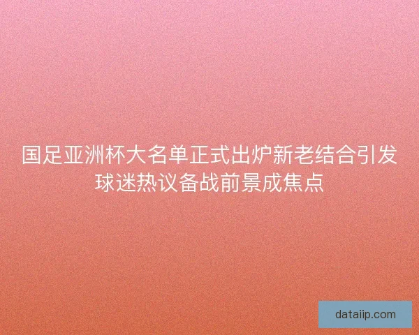 国足亚洲杯大名单正式出炉新老结合引发球迷热议备战前景成焦点